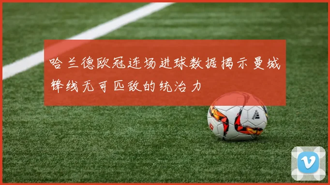 哈兰德欧冠连场进球数据揭示曼城锋线无可匹敌的统治力