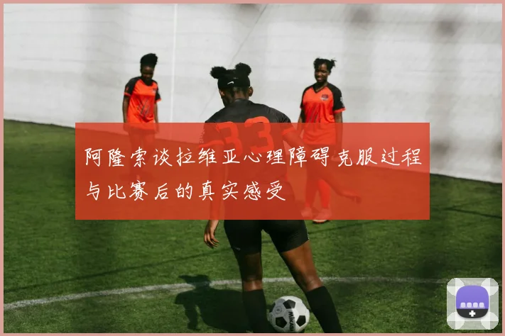 阿隆索谈拉维亚心理障碍克服过程与比赛后的真实感受